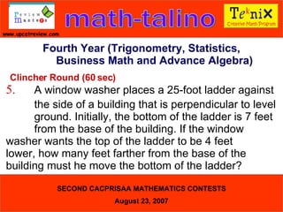 Clincher Round (60 sec) 5. A window washer places a 25-foot ladder against  the side of a building that is perpendicular to level  ground. Initially, the bottom of the ladder is 7 feet  from the base of the building. If the window  washer wants the top of the ladder to be 4 feet  lower, how many feet farther from the base of the  building must he move the bottom of the ladder?  Fourth Year (Trigonometry, Statistics, Business Math and Advance Algebra) 