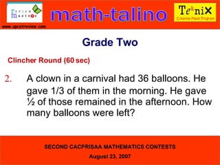 Clincher Round (60 sec) 2. A clown in a carnival had 36 balloons. He  gave 1/3 of them in the morning. He gave  ½ of those remained in the afternoon. How  many balloons were left?  Grade Two 