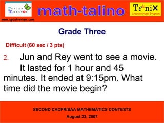 Difficult (60 sec / 3 pts) 2. Jun and Rey went to see a movie.  It lasted for 1 hour and 45  minutes. It ended at 9:15pm. What  time did the movie begin?  Grade Three 