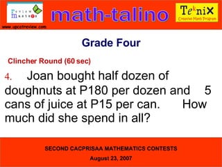 Clincher Round (60 sec) 4. Joan bought half dozen of  doughnuts at P180 per dozen and  5 cans of juice at P15 per can.  How much did she spend in all?  Grade Four 