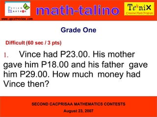 Grade One Difficult (60 sec / 3 pts) 1. Vince had P23.00. His mother  gave him P18.00 and his father  gave him P29.00. How much  money had Vince then?  