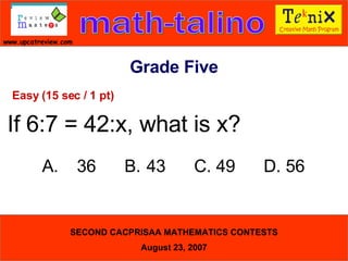 Grade Five Easy (15 sec / 1 pt) If 6:7 = 42:x, what is x? A. 36  B. 43  C. 49  D. 56  