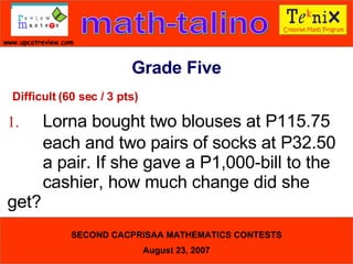 Difficult (60 sec / 3 pts) 1. Lorna bought two blouses at P115.75  each and two pairs of socks at P32.50  a pair. If she gave a P1,000-bill to the  cashier, how much change did she  get?  Grade Five 