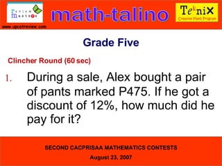 Clincher Round (60 sec) 1. During a sale, Alex bought a pair  of pants marked P475. If he got a  discount of 12%, how much did he  pay for it?  Grade Five 