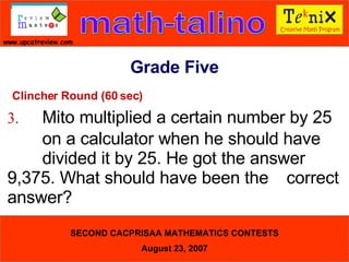 Clincher Round (60 sec) 3. Mito multiplied a certain number by 25  on a calculator when he should have  divided it by 25. He got the answer  9,375. What should have been the  correct answer?  Grade Five 