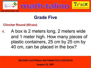 Clincher Round (60 sec) 4. A box is 2 meters long, 2 meters wide  and 1 meter high. How many pieces of  plastic containers, 25 cm by 25 cm by  40 cm, can be placed in the box?  Grade Five 