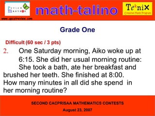 Grade One Difficult (60 sec / 3 pts) 2. One Saturday morning, Aiko woke up at  6:15. She did her usual morning routine:  She took a bath, ate her breakfast and  brushed her teeth. She finished at 8:00.  How many minutes in all did she spend  in  her morning routine?  