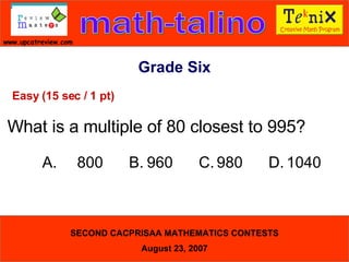 Grade Six Easy (15 sec / 1 pt) What is a multiple of 80 closest to 995? A. 800  B. 960  C. 980  D. 1040  