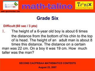 Difficult (60 sec / 3 pts) 1. The height of a 6-year old boy is about 6 times  the distance from the bottom of his chin to the top  of is head. The height of an adult man is about 8  times this distance. The distance on a certain  man was 22 cm. On a boy it was 19 cm. How  much taller was the man?  Grade Six 
