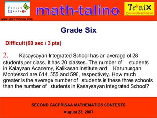 Difficult (60 sec / 3 pts) 2. Kasaysayan Integrated School has an average of 28  students per class. It has 20 classes. The number of  students in Kalayaan Academy, Kalikasan Institute and  Karunungan Montessori are 614, 555 and 598,  respectively. How much greater is the average number of  students in these three schools than the number of  students in Kasaysayan Integrated School?  Grade Six 