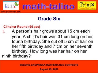 Clincher Round (60 sec) 1. A person’s hair grows about 15 cm each  year. A child’s hair was 31 cm long on her  fourth birthday. She cut off 5 cm of hair on  her fifth birthday and 7 cm on her seventh  birthday. How long was her hair on her  ninth birthday?  Grade Six 