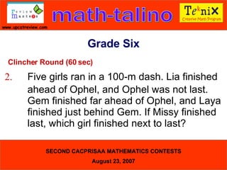 Clincher Round (60 sec) 2. Five girls ran in a 100-m dash. Lia finished  ahead of Ophel, and Ophel was not last.  Gem finished far ahead of Ophel, and Laya  finished just behind Gem. If Missy finished  last, which girl finished next to last?  Grade Six 