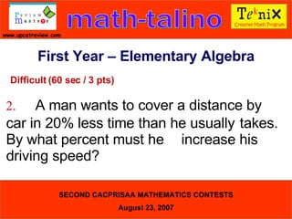 Difficult (60 sec / 3 pts) 2. A man wants to cover a distance by  car in 20% less time than he usually  takes. By what percent must he  increase his driving speed?  First Year – Elementary Algebra 