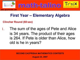 Clincher Round (60 sec) 1. The sum of the ages of Pete and Alice  is 34 years. The product of their ages  is 264. If Pete is older than Alice, how  old is he in years?  First Year – Elementary Algebra 