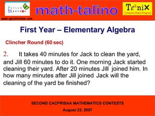 Clincher Round (60 sec) 2. It takes 40 minutes for Jack to clean the yard,  and Jill 60 minutes to do it. One morning Jack  started cleaning their yard. After 20 minutes Jill  joined him. In how many minutes after Jill joined  Jack will the cleaning of the yard be finished?  First Year – Elementary Algebra 
