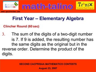 Clincher Round (60 sec) 3. The sum of the digits of a two-digit number  is 7. If 9 is added, the resulting number has  the same digits as the original but in the  reverse order. Determine the product of the  digits.  First Year – Elementary Algebra 