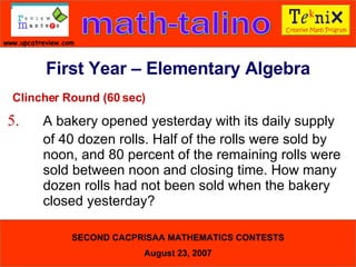 Clincher Round (60 sec) 5. A bakery opened yesterday with its daily supply  of 40 dozen rolls. Half of the rolls were sold by  noon, and 80 percent of the remaining rolls were  sold between noon and closing time. How many  dozen rolls had not been sold when the bakery  closed yesterday?   First Year – Elementary Algebra 