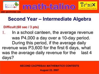 Difficult (60 sec / 3 pts) 1. In a school canteen, the average revenue  was P4,000 a day over a 10-day period.  During this period, if the average daily  revenue was P3,600 for the first 6 days,  what was the average daily revenue for the  last 4 days?  Second Year – Intermediate Algebra 