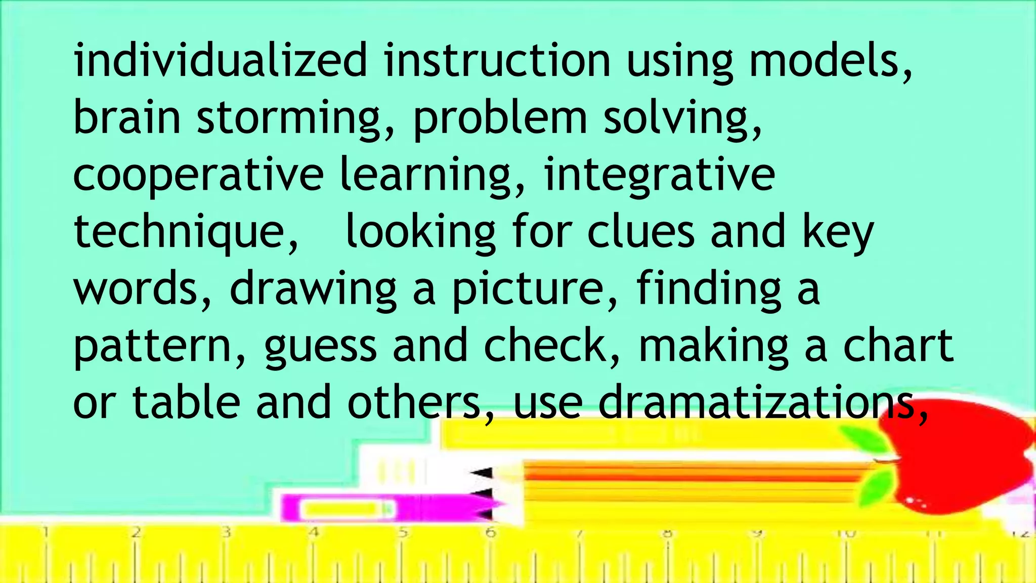 individualized instruction using models,
brain storming, problem solving,
cooperative learning, integrative
technique, looking for clues and key
words, drawing a picture, finding a
pattern, guess and check, making a chart
or table and others, use dramatizations,
 