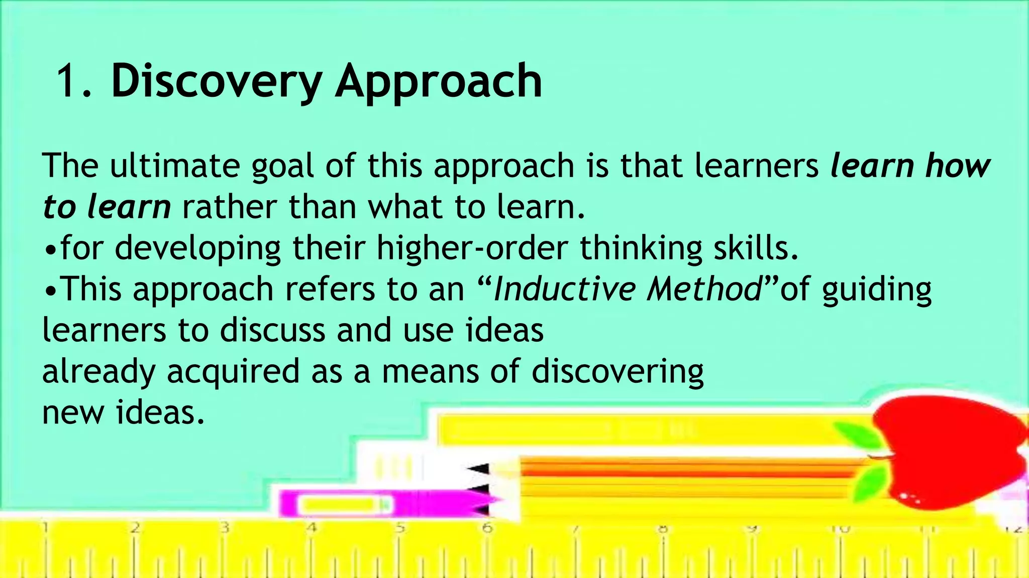 1. Discovery Approach
The ultimate goal of this approach is that learners learn how
to learn rather than what to learn.
•for developing their higher-order thinking skills.
•This approach refers to an “Inductive Method”of guiding
learners to discuss and use ideas
already acquired as a means of discovering
new ideas.
 