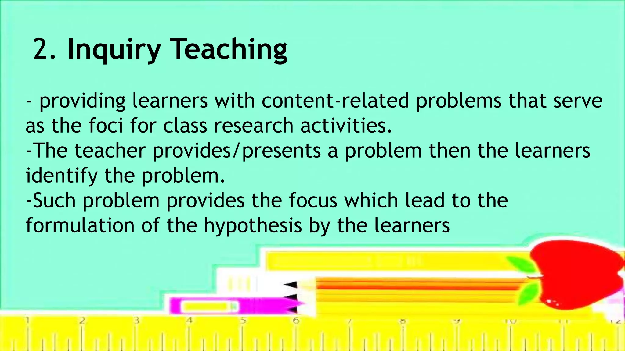 2. Inquiry Teaching
- providing learners with content-related problems that serve
as the foci for class research activities.
-The teacher provides/presents a problem then the learners
identify the problem.
-Such problem provides the focus which lead to the
formulation of the hypothesis by the learners
 