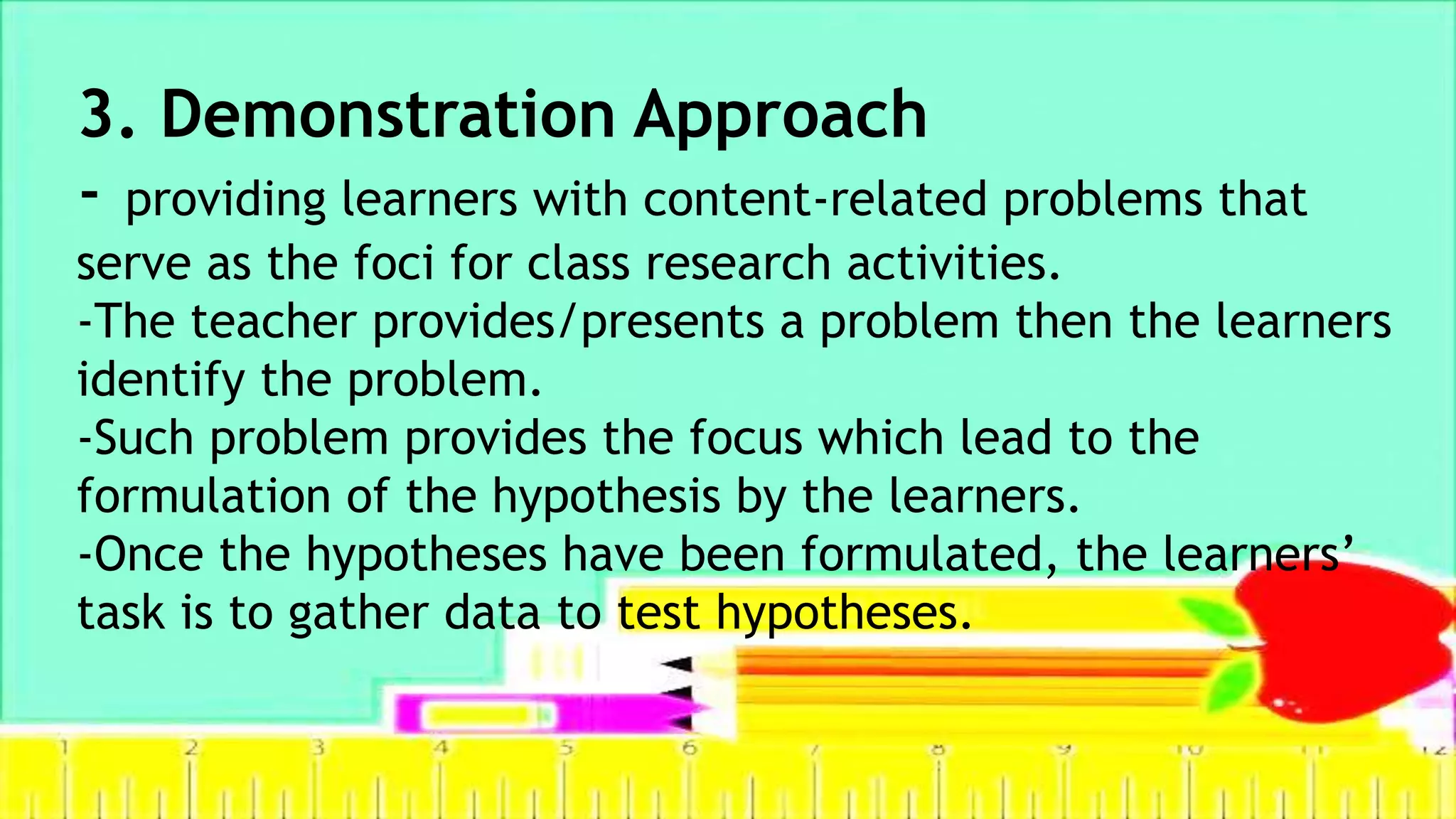 3. Demonstration Approach
- providing learners with content-related problems that
serve as the foci for class research activities.
-The teacher provides/presents a problem then the learners
identify the problem.
-Such problem provides the focus which lead to the
formulation of the hypothesis by the learners.
-Once the hypotheses have been formulated, the learners’
task is to gather data to test hypotheses.
 