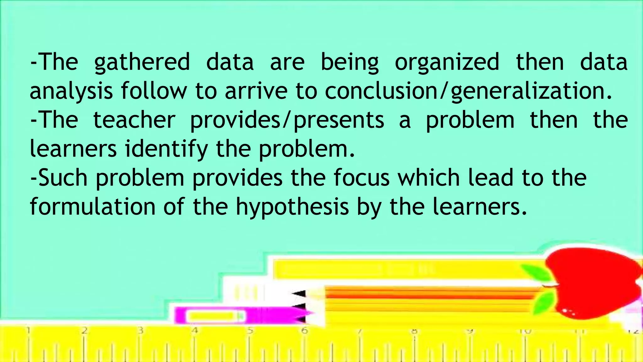 -The gathered data are being organized then data
analysis follow to arrive to conclusion/generalization.
-The teacher provides/presents a problem then the
learners identify the problem.
-Such problem provides the focus which lead to the
formulation of the hypothesis by the learners.
 