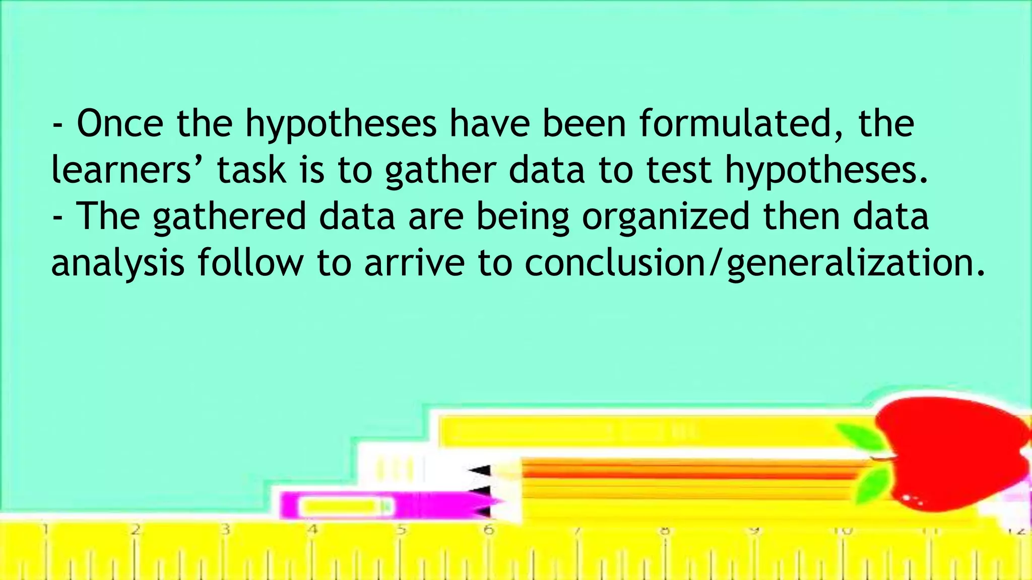 - Once the hypotheses have been formulated, the
learners’ task is to gather data to test hypotheses.
- The gathered data are being organized then data
analysis follow to arrive to conclusion/generalization.
 