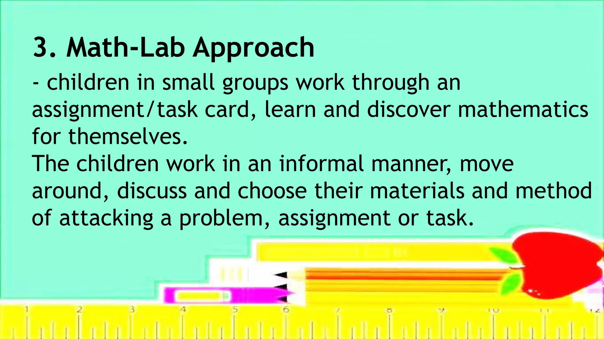 3. Math-Lab Approach
- children in small groups work through an
assignment/task card, learn and discover mathematics
for themselves.
The children work in an informal manner, move
around, discuss and choose their materials and method
of attacking a problem, assignment or task.
 