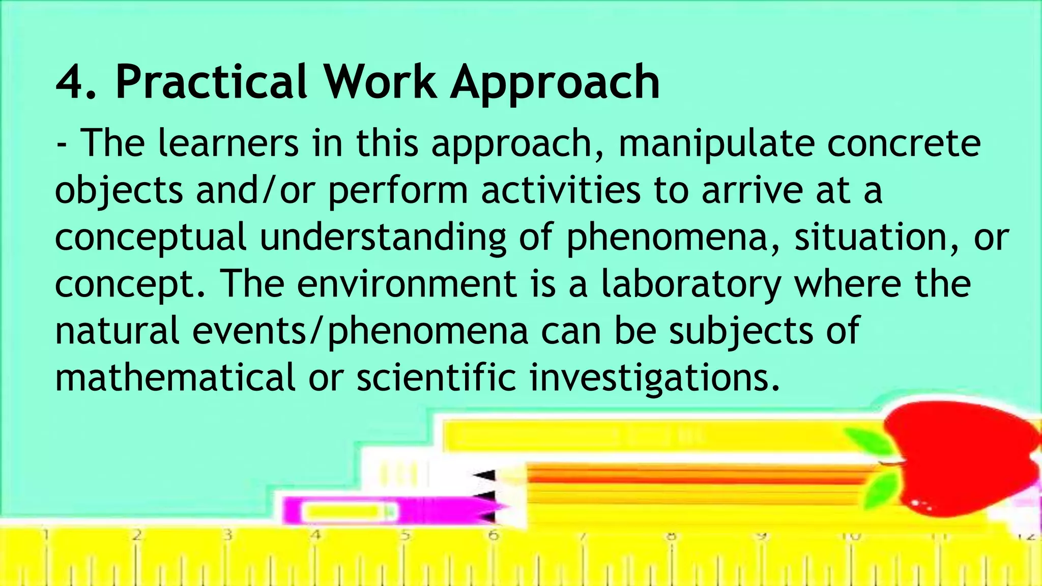 4. Practical Work Approach
- The learners in this approach, manipulate concrete
objects and/or perform activities to arrive at a
conceptual understanding of phenomena, situation, or
concept. The environment is a laboratory where the
natural events/phenomena can be subjects of
mathematical or scientific investigations.
 