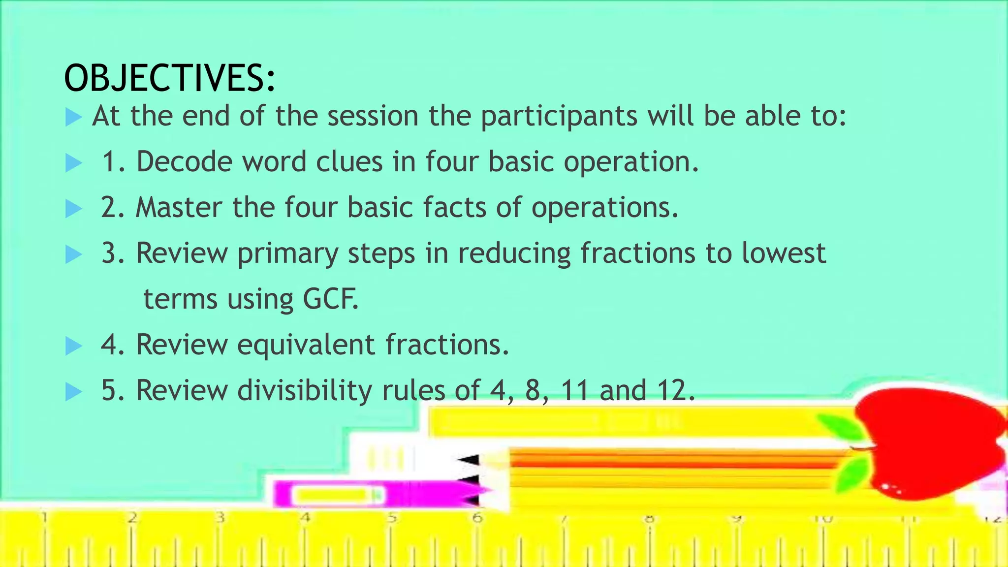 OBJECTIVES:
 At the end of the session the participants will be able to:
 1. Decode word clues in four basic operation.
 2. Master the four basic facts of operations.
 3. Review primary steps in reducing fractions to lowest
terms using GCF.
 4. Review equivalent fractions.
 5. Review divisibility rules of 4, 8, 11 and 12.
 