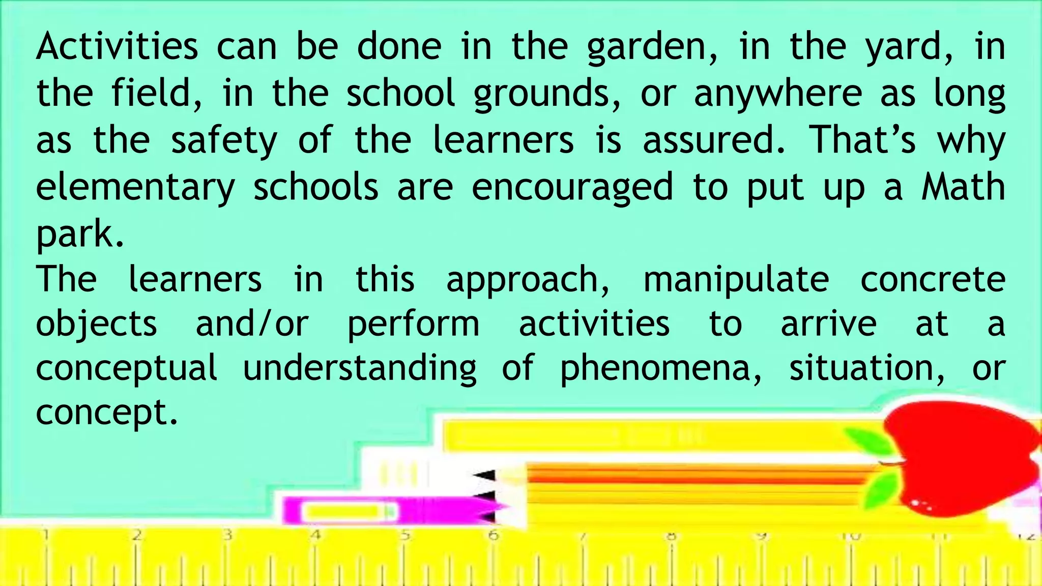 Activities can be done in the garden, in the yard, in
the field, in the school grounds, or anywhere as long
as the safety of the learners is assured. That’s why
elementary schools are encouraged to put up a Math
park.
The learners in this approach, manipulate concrete
objects and/or perform activities to arrive at a
conceptual understanding of phenomena, situation, or
concept.
 
