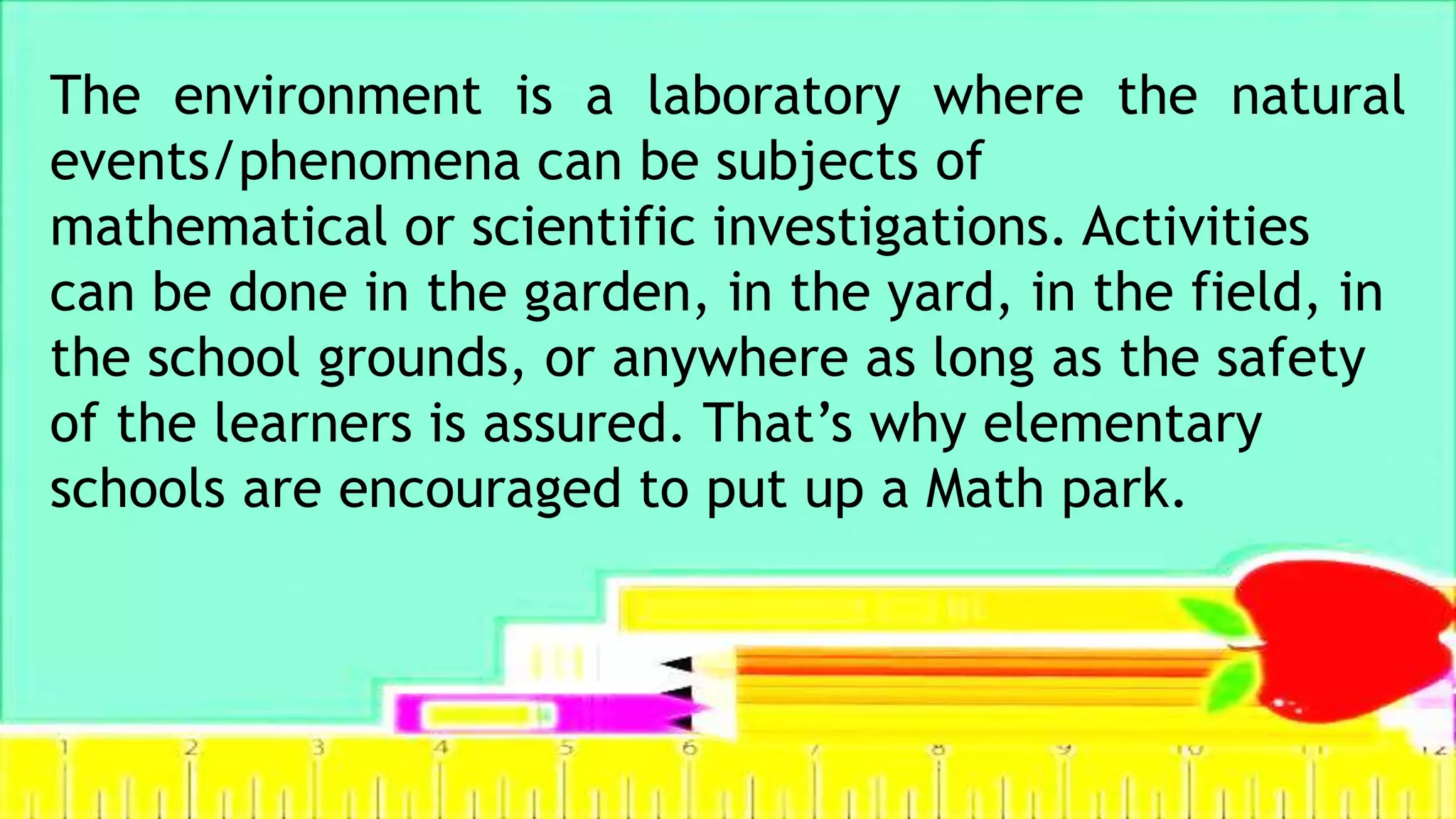 The environment is a laboratory where the natural
events/phenomena can be subjects of
mathematical or scientific investigations. Activities
can be done in the garden, in the yard, in the field, in
the school grounds, or anywhere as long as the safety
of the learners is assured. That’s why elementary
schools are encouraged to put up a Math park.
 