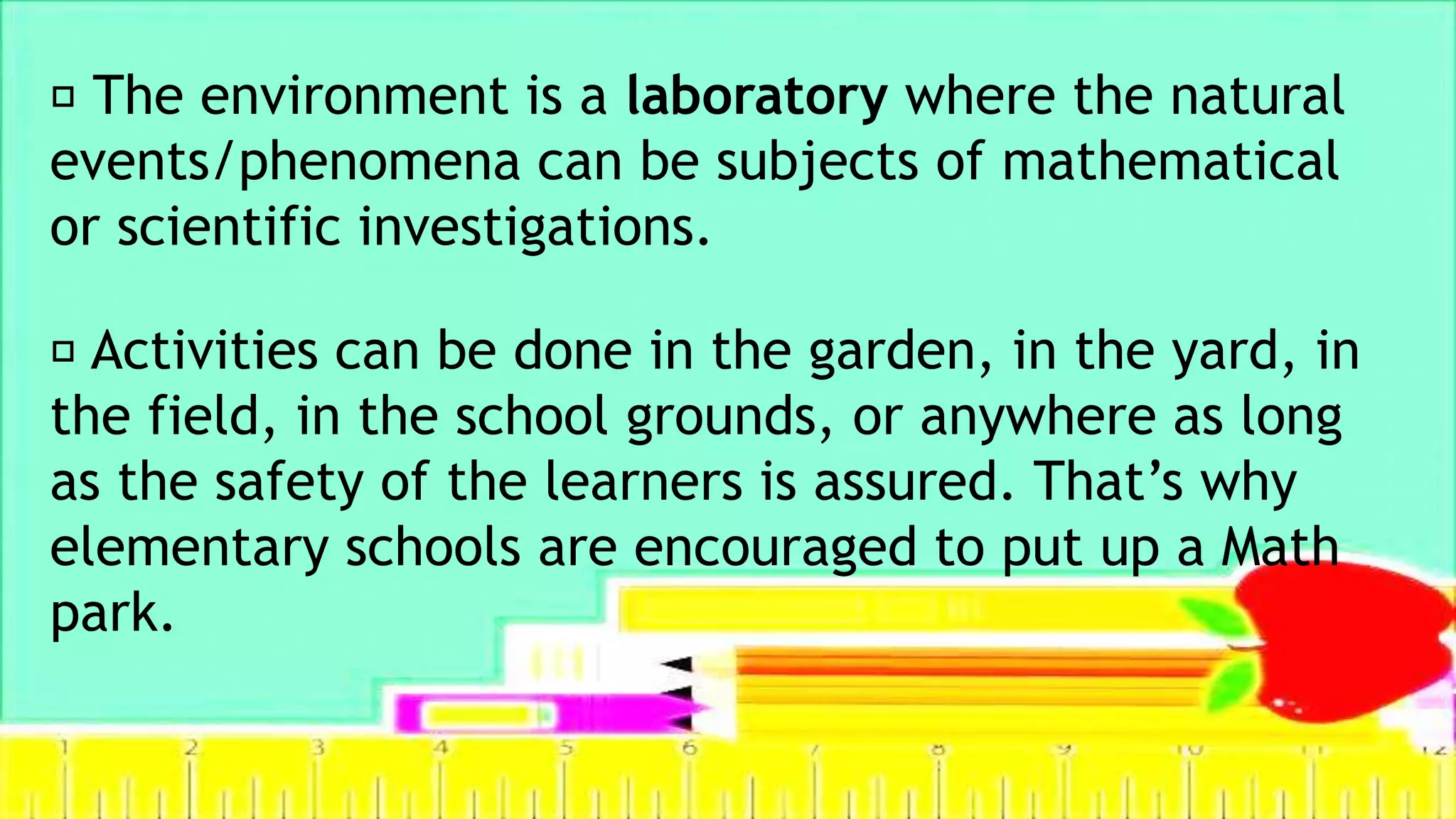 The environment is a laboratory where the natural
events/phenomena can be subjects of mathematical
or scientific investigations.
Activities can be done in the garden, in the yard, in
the field, in the school grounds, or anywhere as long
as the safety of the learners is assured. That’s why
elementary schools are encouraged to put up a Math
park.
 
