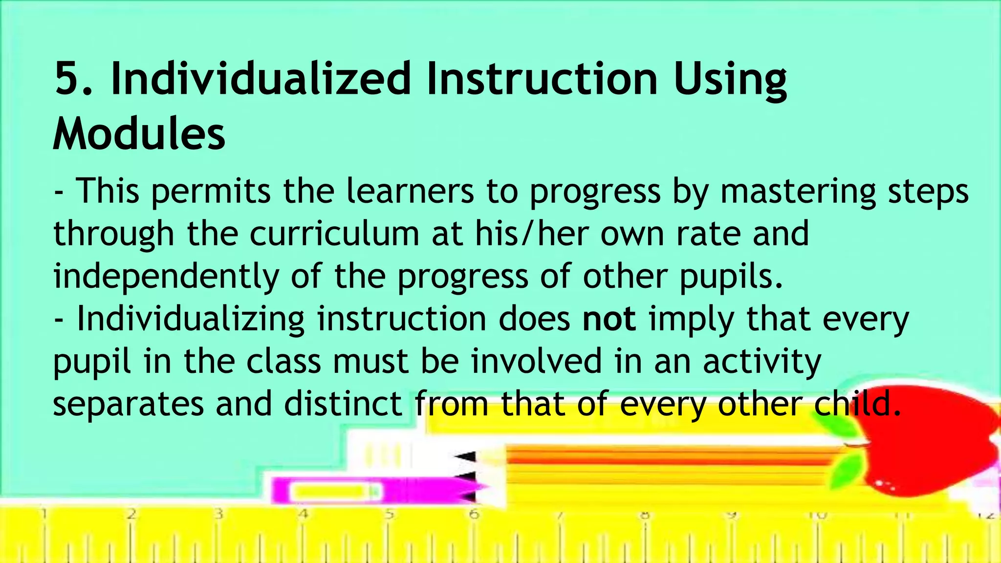 5. Individualized Instruction Using
Modules
- This permits the learners to progress by mastering steps
through the curriculum at his/her own rate and
independently of the progress of other pupils.
- Individualizing instruction does not imply that every
pupil in the class must be involved in an activity
separates and distinct from that of every other child.
 