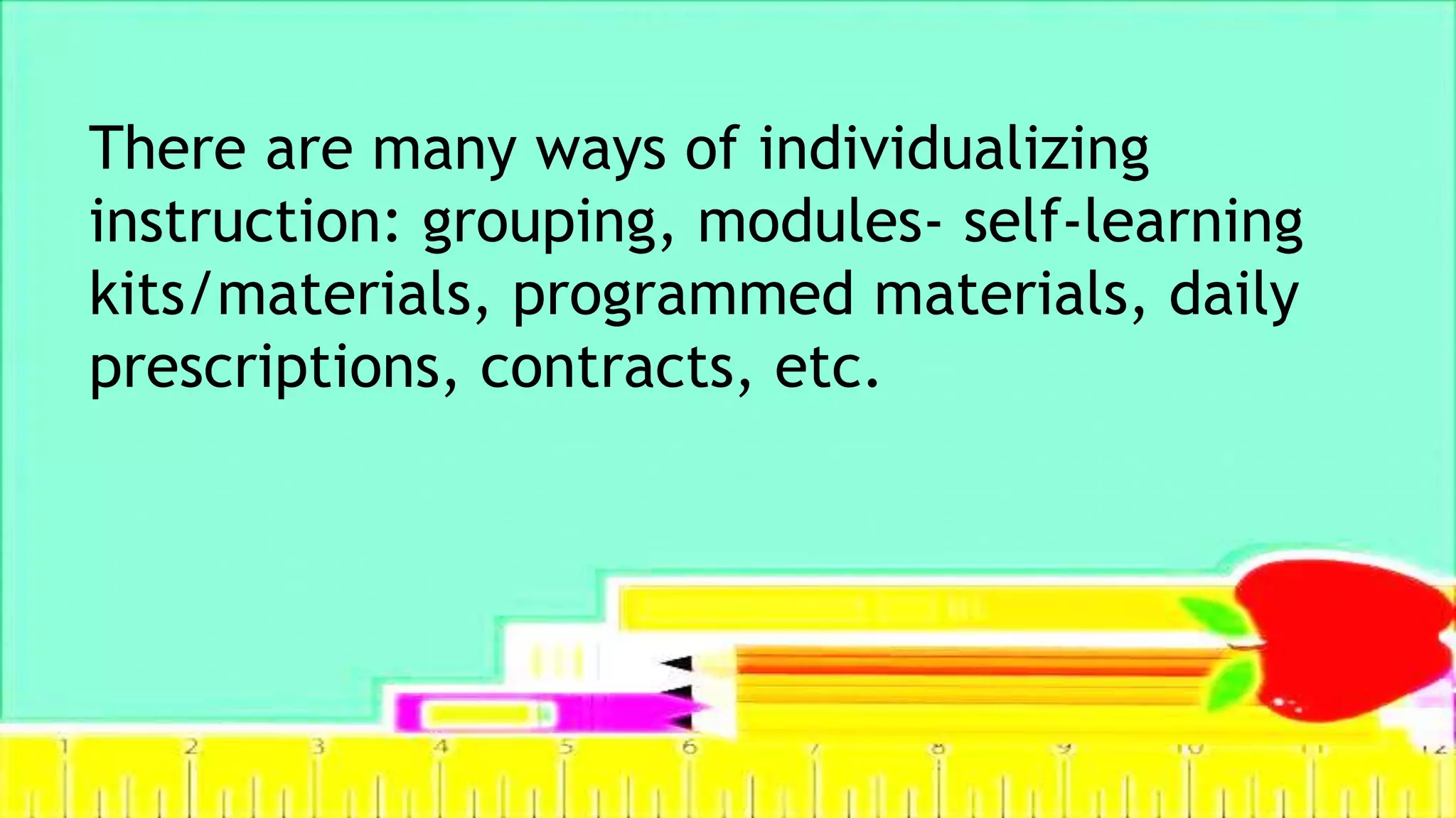 There are many ways of individualizing
instruction: grouping, modules- self-learning
kits/materials, programmed materials, daily
prescriptions, contracts, etc.
 