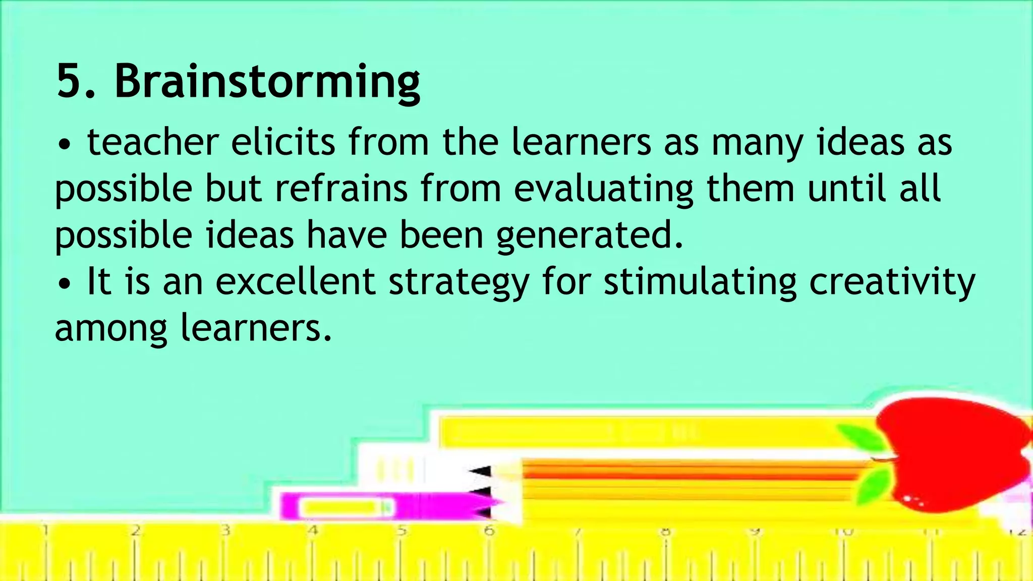 5. Brainstorming
• teacher elicits from the learners as many ideas as
possible but refrains from evaluating them until all
possible ideas have been generated.
• It is an excellent strategy for stimulating creativity
among learners.
 