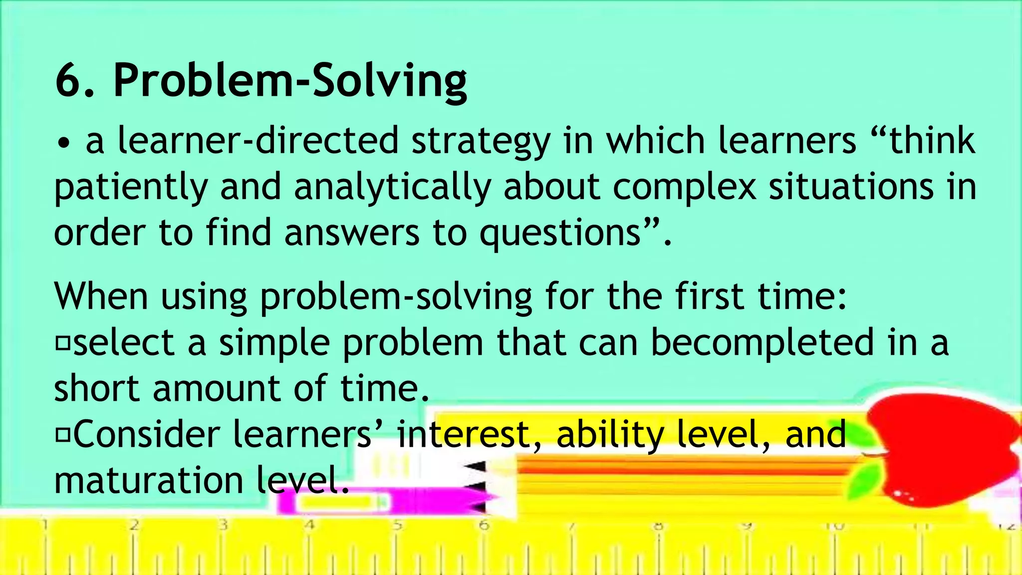 6. Problem-Solving
• a learner-directed strategy in which learners “think
patiently and analytically about complex situations in
order to find answers to questions”.
When using problem-solving for the first time:
select a simple problem that can becompleted in a
short amount of time.
Consider learners’ interest, ability level, and
maturation level.
 