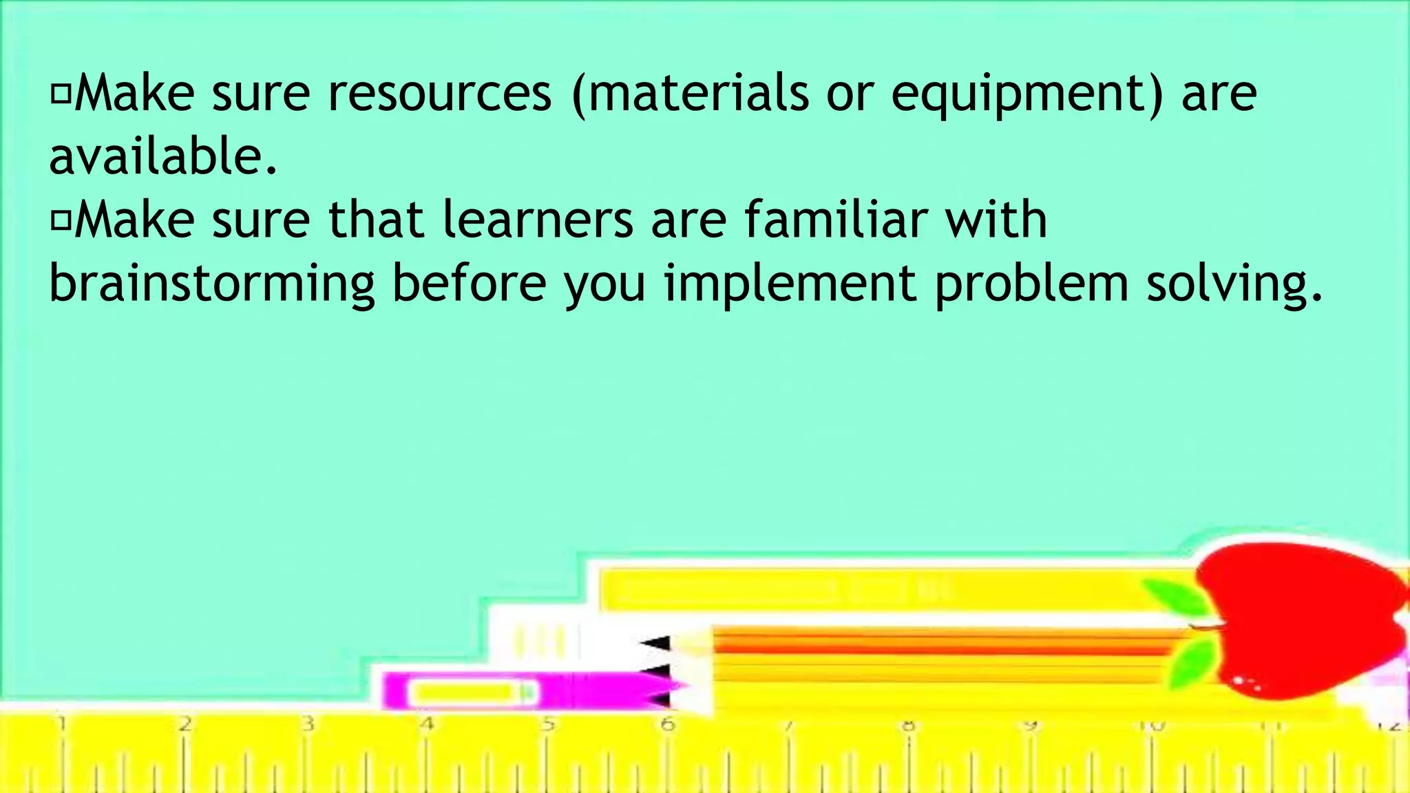 Make sure resources (materials or equipment) are
available.
Make sure that learners are familiar with
brainstorming before you implement problem solving.
 