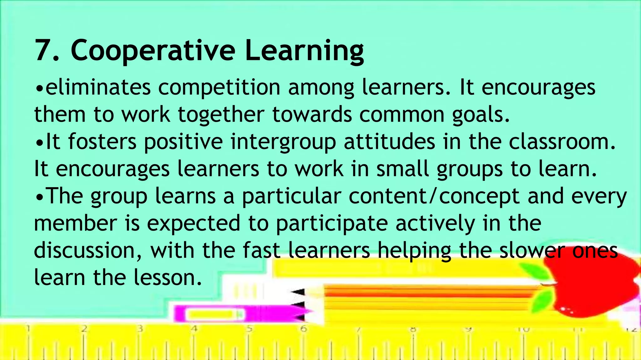 7. Cooperative Learning
•eliminates competition among learners. It encourages
them to work together towards common goals.
•It fosters positive intergroup attitudes in the classroom.
It encourages learners to work in small groups to learn.
•The group learns a particular content/concept and every
member is expected to participate actively in the
discussion, with the fast learners helping the slower ones
learn the lesson.
 