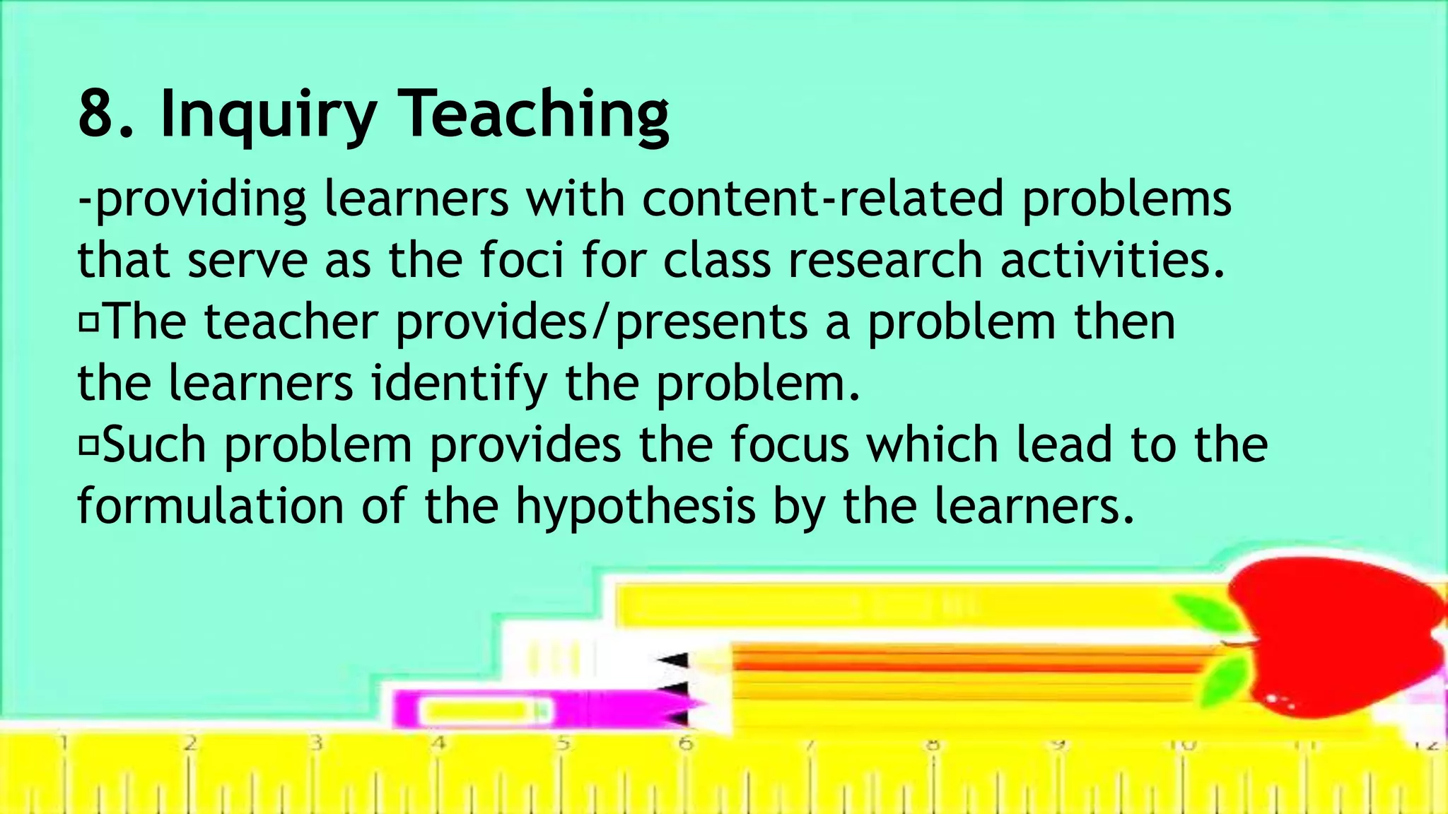 8. Inquiry Teaching
-providing learners with content-related problems
that serve as the foci for class research activities.
The teacher provides/presents a problem then
the learners identify the problem.
Such problem provides the focus which lead to the
formulation of the hypothesis by the learners.
 
