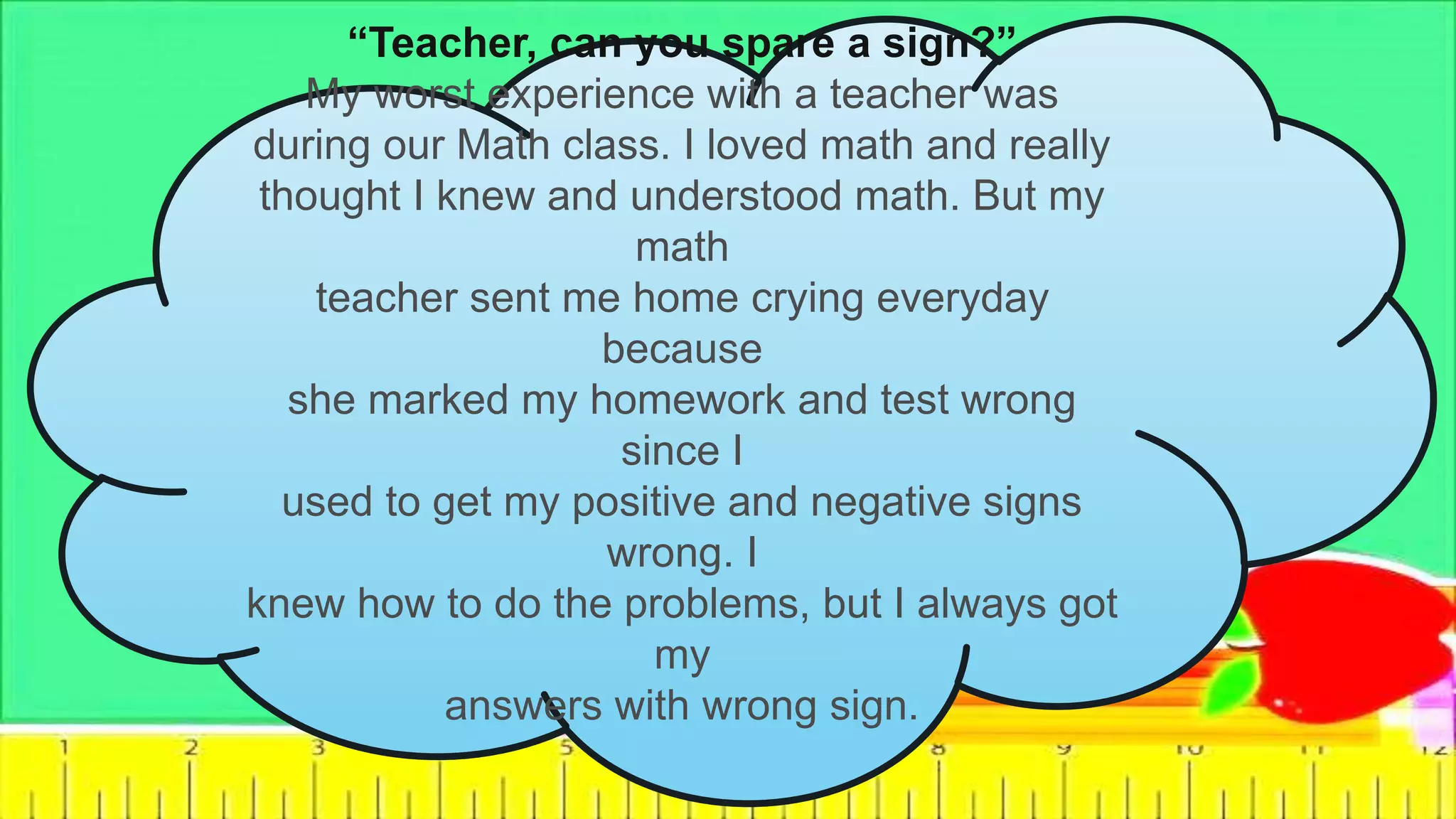 “Teacher, can you spare a sign?”
My worst experience with a teacher was
during our Math class. I loved math and really
thought I knew and understood math. But my
math
teacher sent me home crying everyday
because
she marked my homework and test wrong
since I
used to get my positive and negative signs
wrong. I
knew how to do the problems, but I always got
my
answers with wrong sign.
 