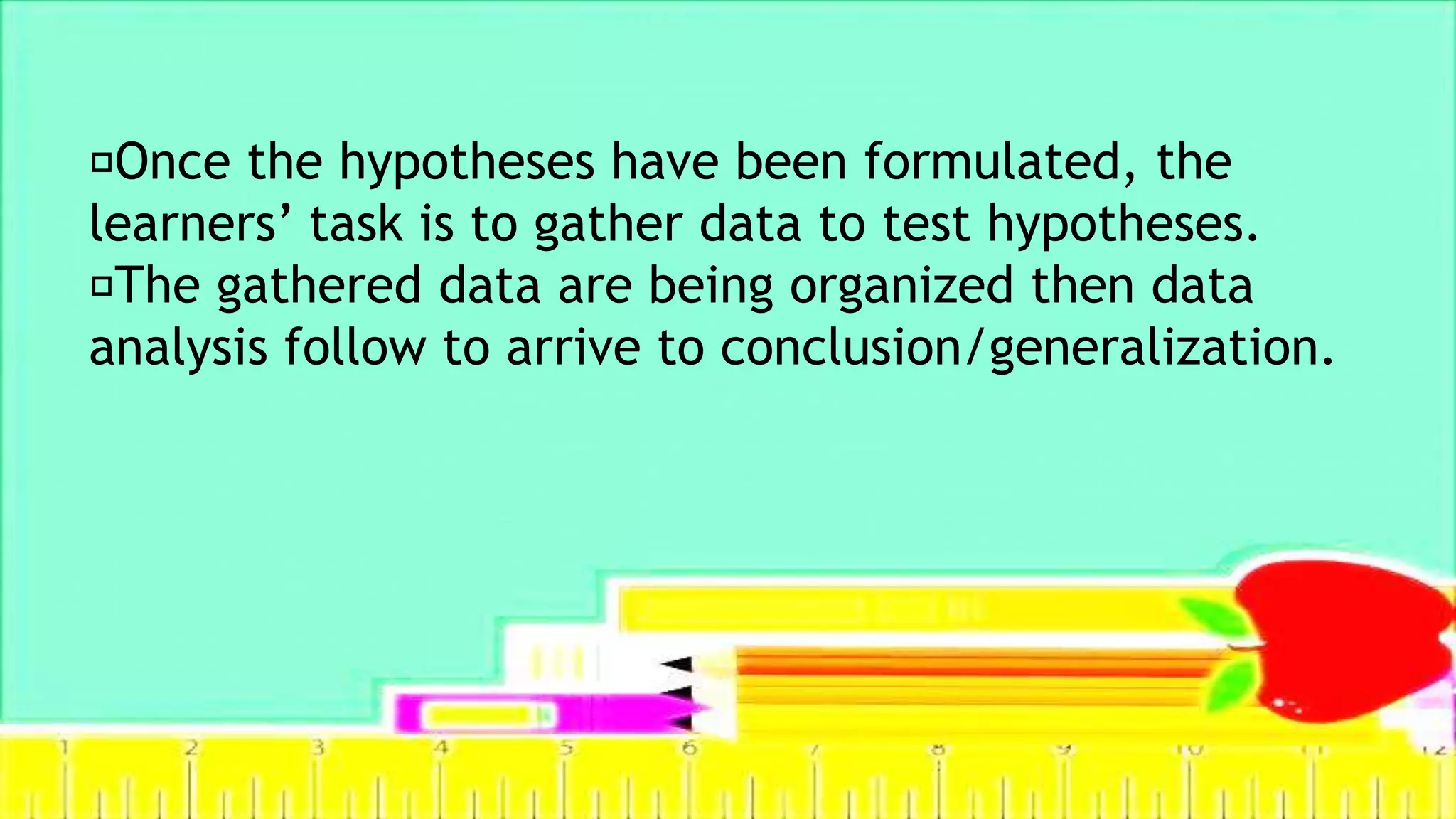 Once the hypotheses have been formulated, the
learners’ task is to gather data to test hypotheses.
The gathered data are being organized then data
analysis follow to arrive to conclusion/generalization.
 