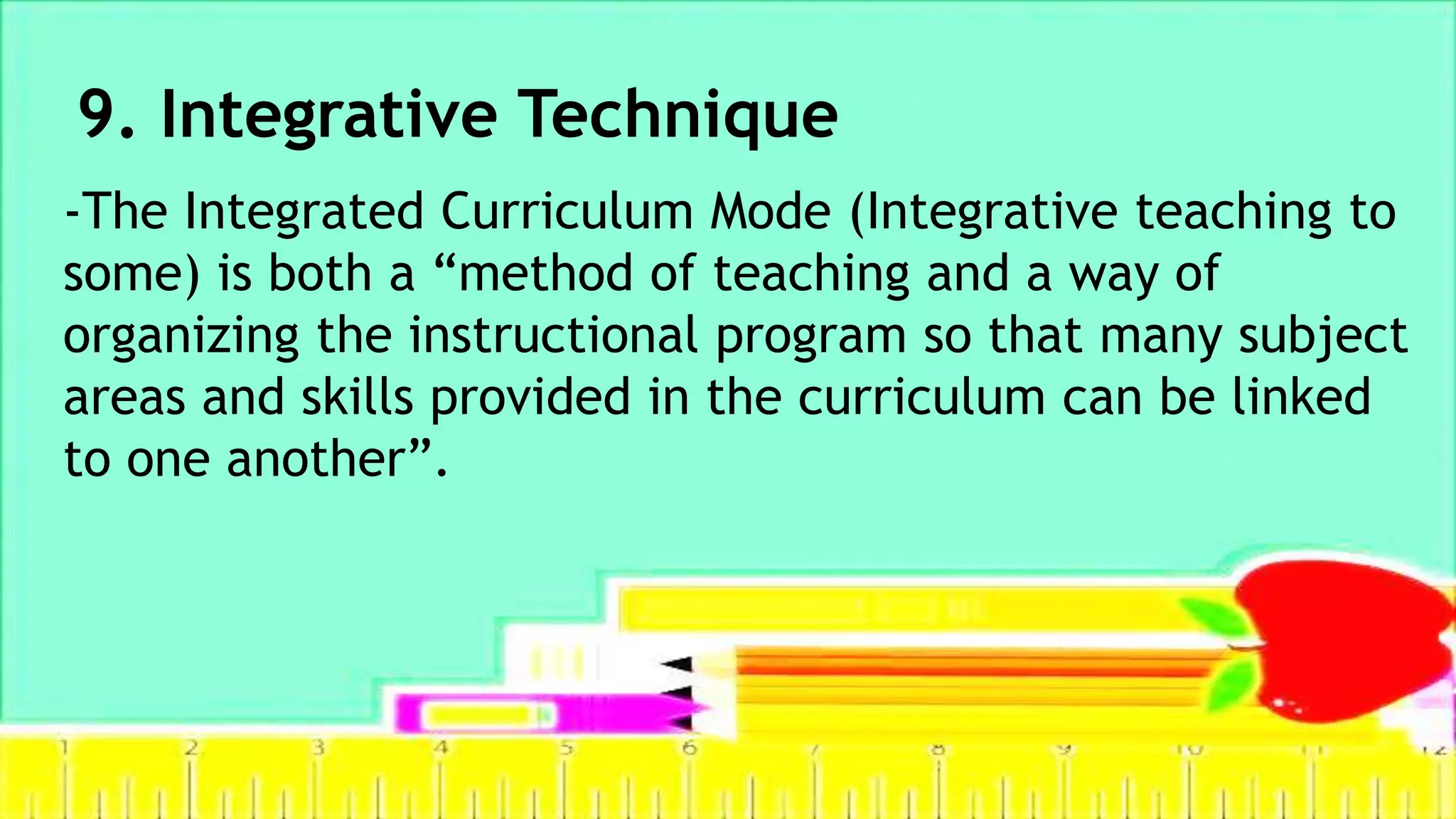 9. Integrative Technique
-The Integrated Curriculum Mode (Integrative teaching to
some) is both a “method of teaching and a way of
organizing the instructional program so that many subject
areas and skills provided in the curriculum can be linked
to one another”.
 