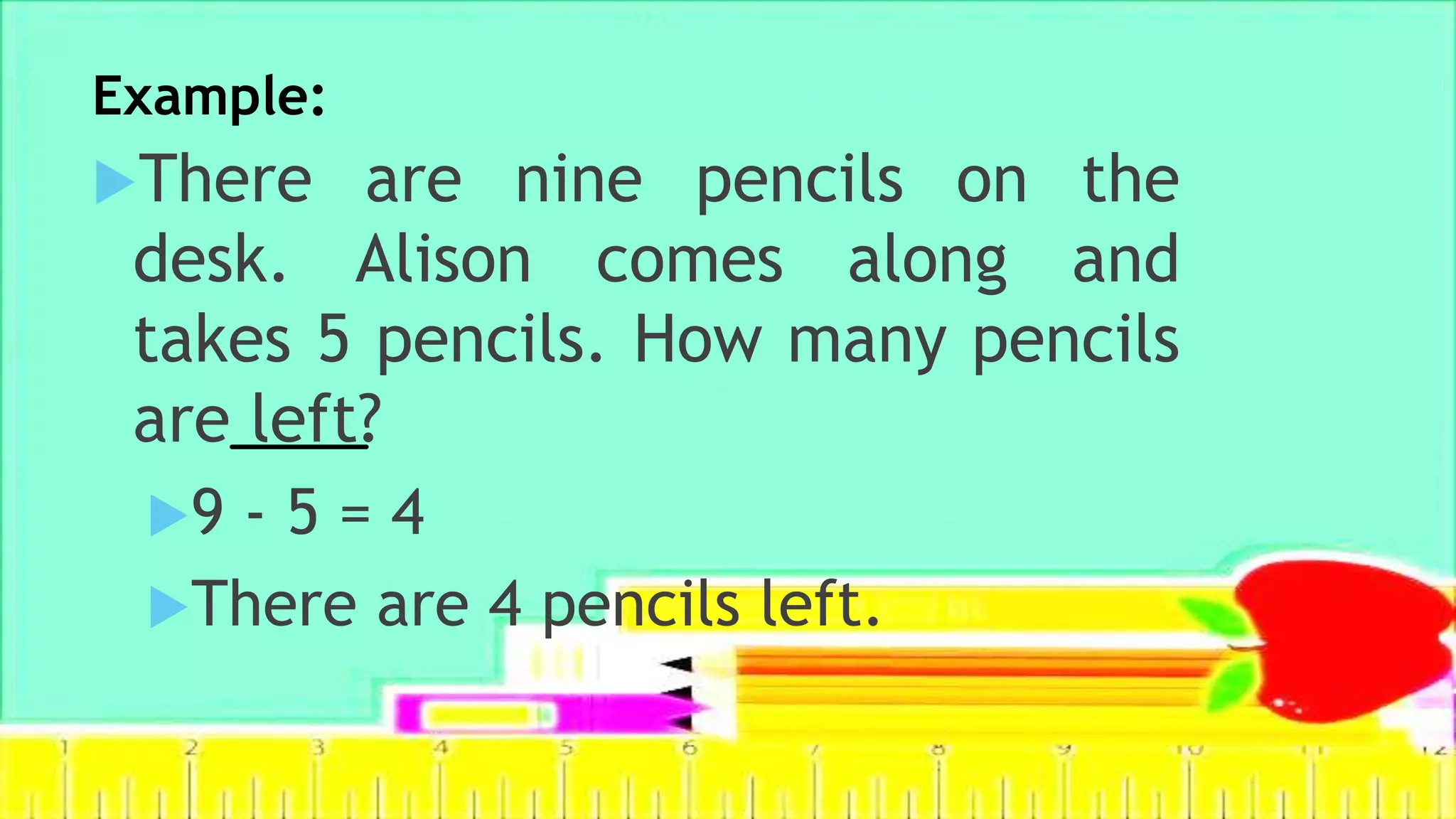 Example:
There are nine pencils on the
desk. Alison comes along and
takes 5 pencils. How many pencils
are left?
9 - 5 = 4
There are 4 pencils left.
 