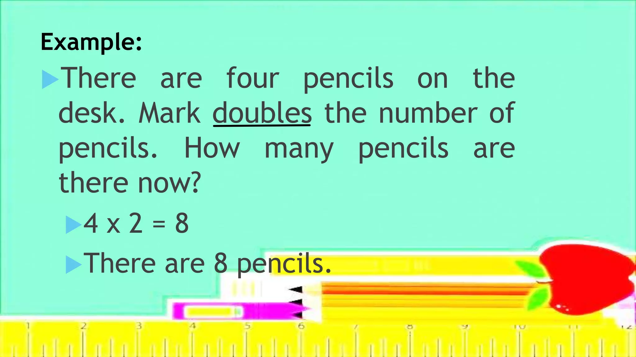 Example:
There are four pencils on the
desk. Mark doubles the number of
pencils. How many pencils are
there now?
4 x 2 = 8
There are 8 pencils.
 