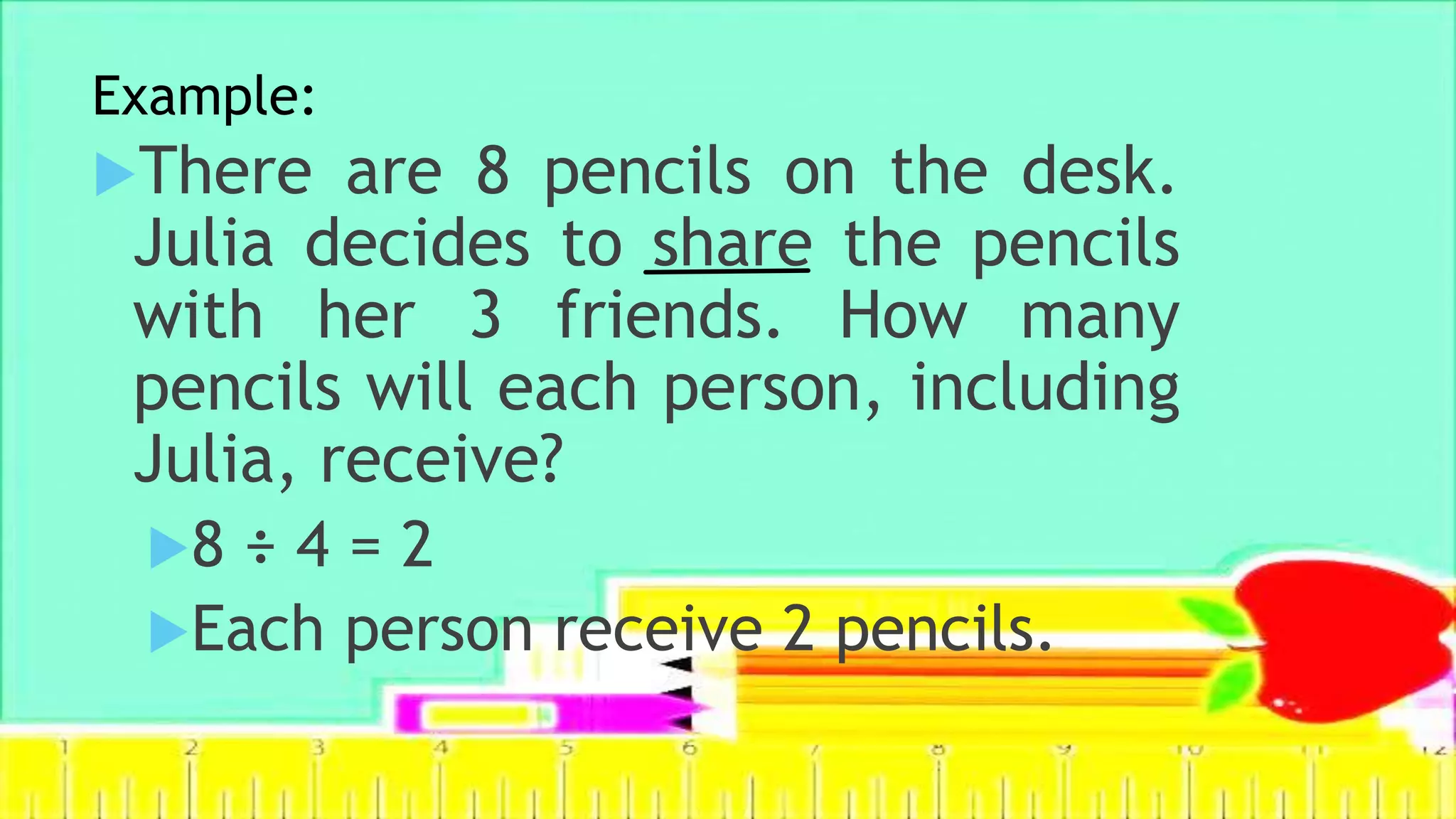 Example:
There are 8 pencils on the desk.
Julia decides to share the pencils
with her 3 friends. How many
pencils will each person, including
Julia, receive?
8 ÷ 4 = 2
Each person receive 2 pencils.
 