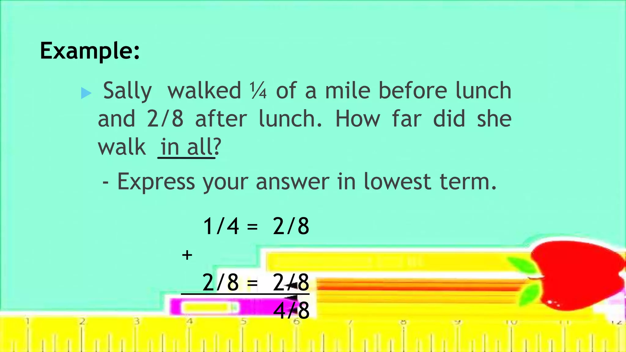Example:
 Sally walked ¼ of a mile before lunch
and 2/8 after lunch. How far did she
walk in all?
- Express your answer in lowest term.
1/4 = 2/8
+
2/8 = 2/8
4/8
 
