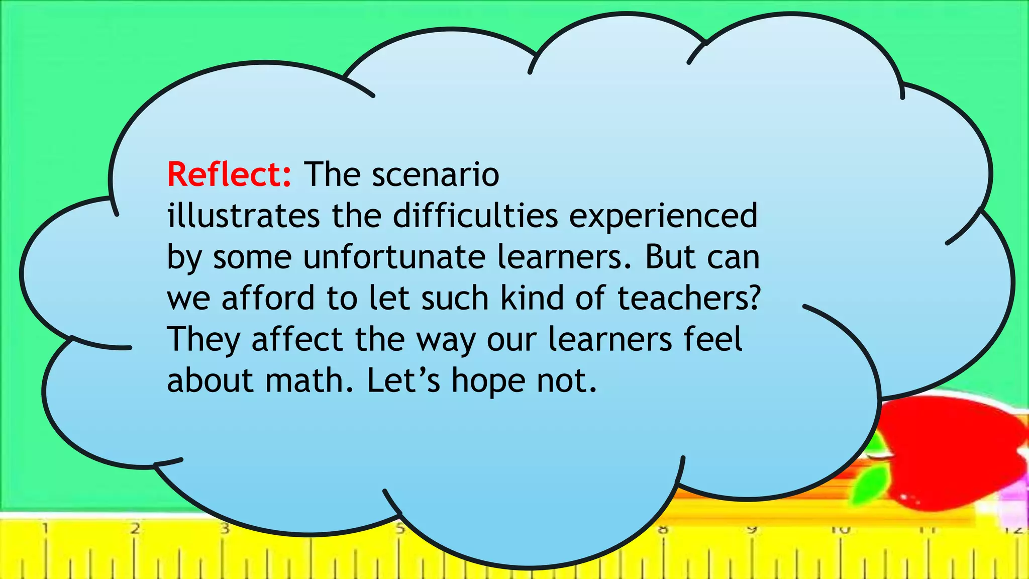 Reflect: The scenario
illustrates the difficulties experienced
by some unfortunate learners. But can
we afford to let such kind of teachers?
They affect the way our learners feel
about math. Let’s hope not.
 