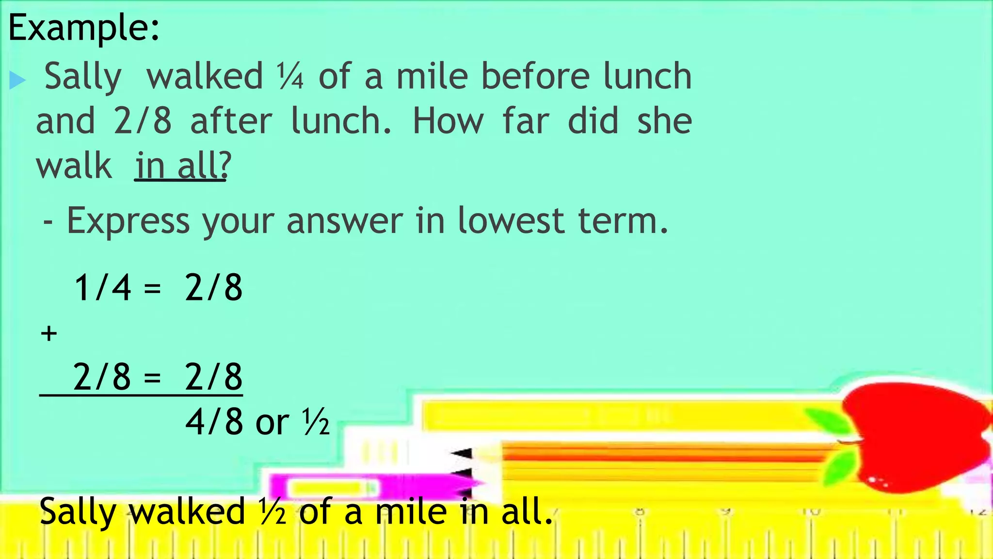 Example:
 Sally walked ¼ of a mile before lunch
and 2/8 after lunch. How far did she
walk in all?
- Express your answer in lowest term.
1/4 = 2/8
+
2/8 = 2/8
4/8 or ½
Sally walked ½ of a mile in all.
 